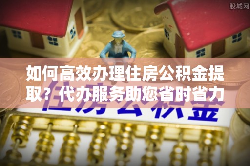 萧县如何高效办理住房公积金提取？代办服务助您省时省力