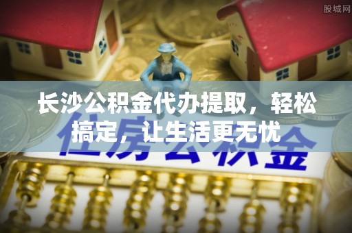 萧县长沙公积金代办提取，轻松搞定，让生活更无忧