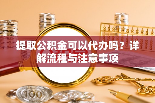 萧县提取公积金可以代办吗？详解流程与注意事项