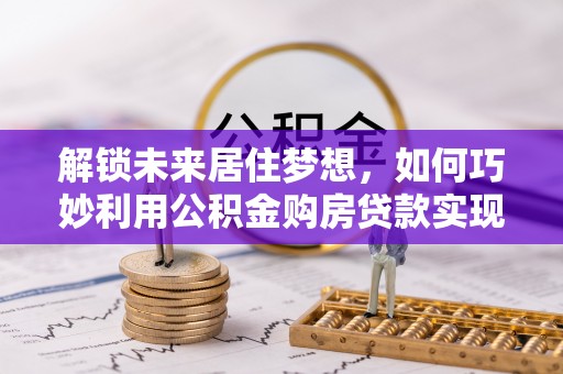 萧县解锁未来居住梦想，如何巧妙利用公积金购房贷款实现房产投资