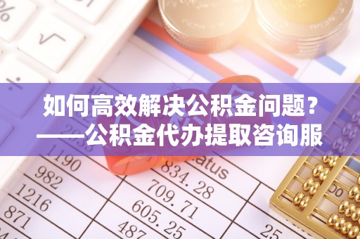 萧县如何高效解决公积金问题？——公积金代办提取咨询服务指南