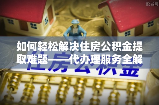萧县如何轻松解决住房公积金提取难题——代办理服务全解析