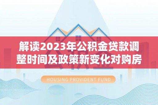 萧县解读2023年公积金贷款调整时间及政策新变化对购房的影响