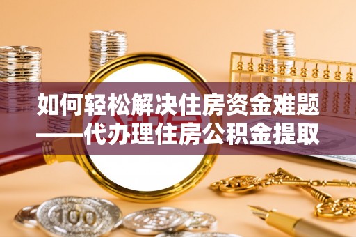 萧县如何轻松解决住房资金难题——代办理住房公积金提取服务详解