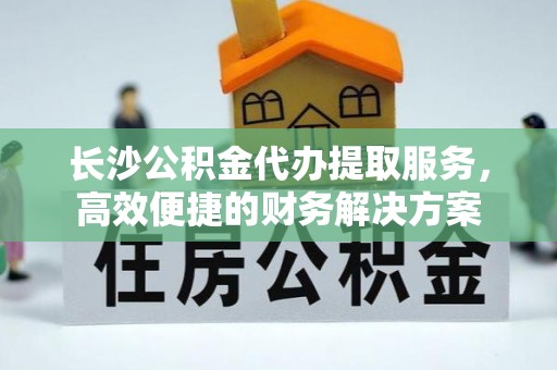 萧县长沙公积金代办提取服务，高效便捷的财务解决方案