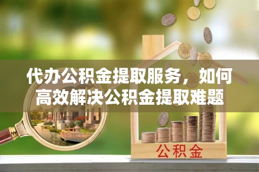 萧县代办公积金提取服务，如何高效解决公积金提取难题