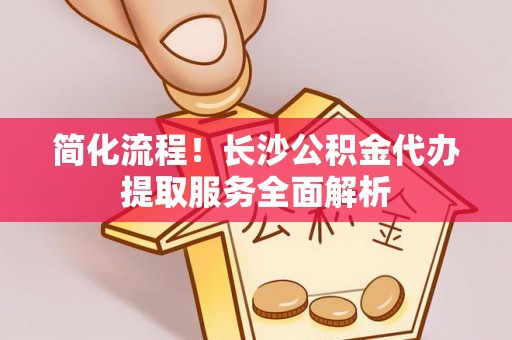 萧县简化流程！长沙公积金代办提取服务全面解析